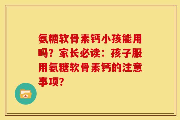 氨糖软骨素钙小孩能用吗？家长必读：孩子服用氨糖软骨素钙的注意事项？