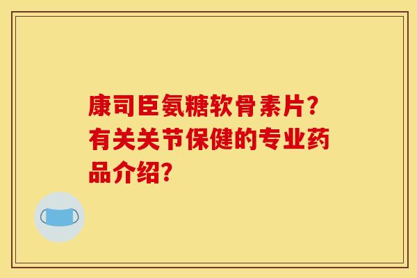康司臣氨糖软骨素片？有关关节保健的专业药品介绍？