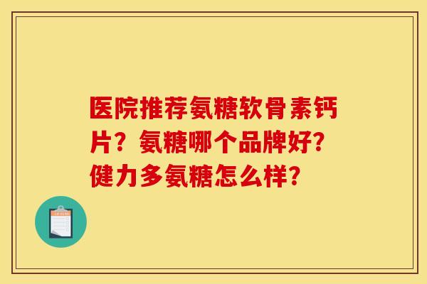 医院推荐氨糖软骨素钙片？氨糖哪个品牌好？健力多氨糖怎么样？