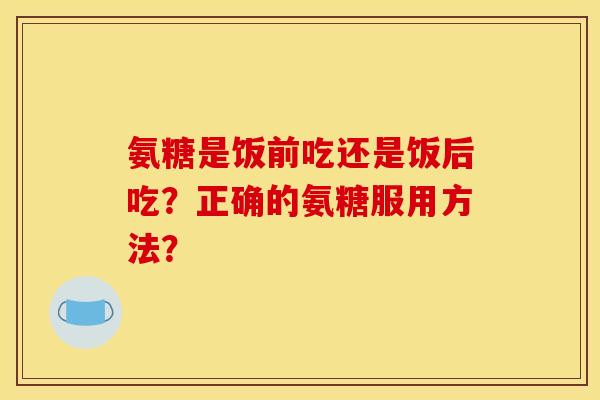 氨糖是饭前吃还是饭后吃？正确的氨糖服用方法？