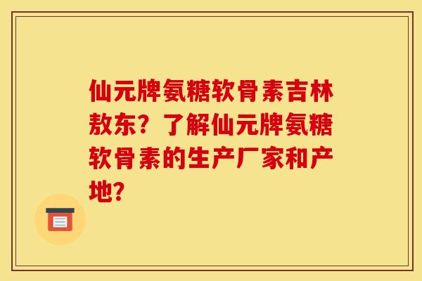 仙元牌氨糖软骨素吉林敖东？了解仙元牌氨糖软骨素的生产厂家和产地？