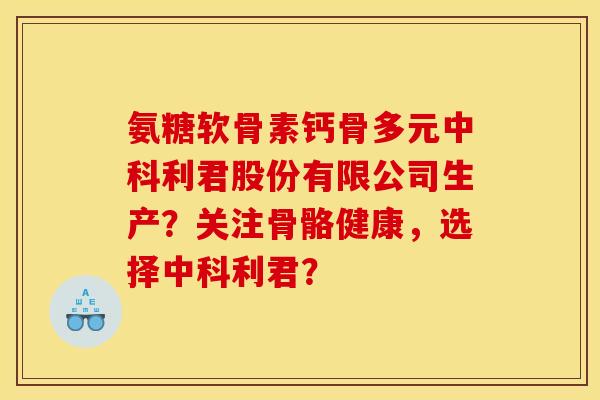 氨糖软骨素钙骨多元中科利君股份有限公司生产？关注骨骼健康，选择中科利君？