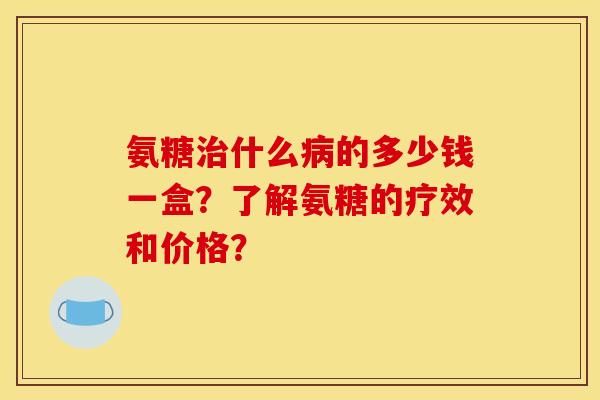 氨糖治什么病的多少钱一盒？了解氨糖的疗效和价格？