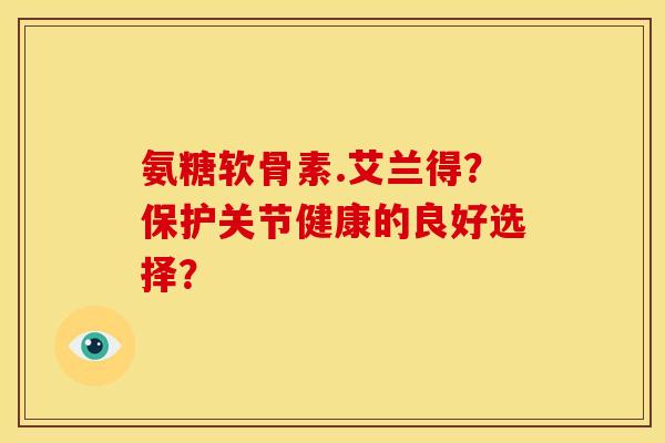 氨糖软骨素.艾兰得？保护关节健康的良好选择？