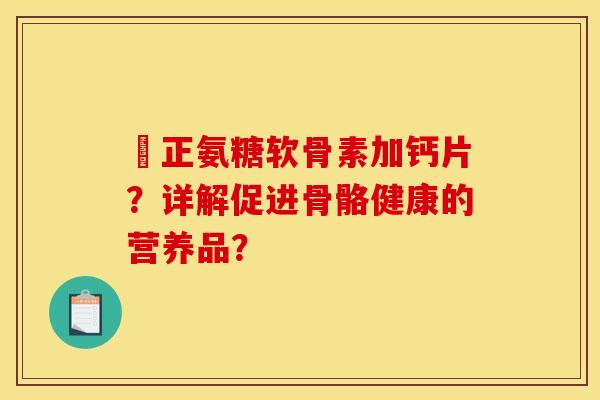 俢正氨糖软骨素加钙片？详解促进骨骼健康的营养品？