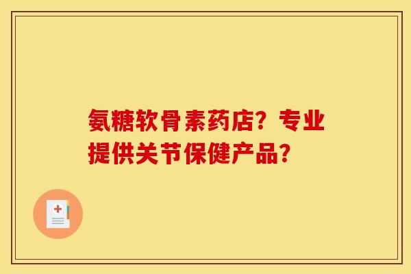 氨糖软骨素药店？专业提供关节保健产品？