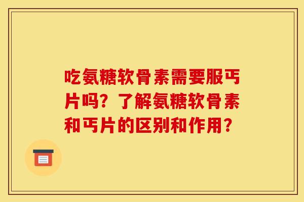 吃氨糖软骨素需要服丐片吗？了解氨糖软骨素和丐片的区别和作用？