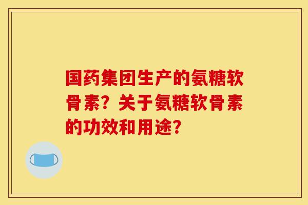 国药集团生产的氨糖软骨素？关于氨糖软骨素的功效和用途？