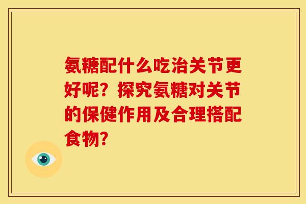 氨糖配什么吃治关节更好呢？探究氨糖对关节的保健作用及合理搭配食物？