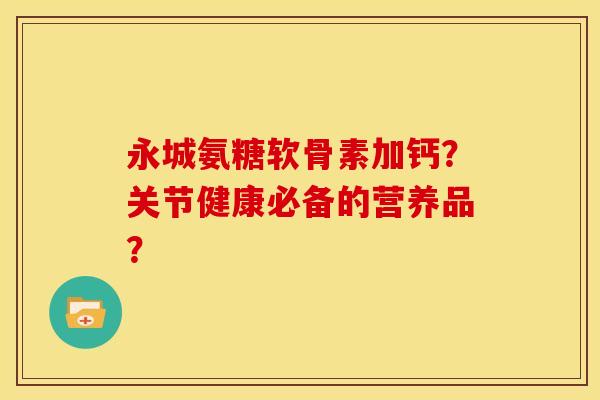 永城氨糖软骨素加钙？关节健康必备的营养品？