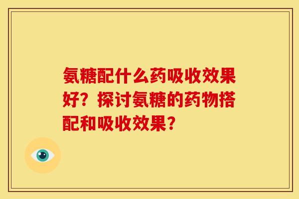 氨糖配什么药吸收效果好？探讨氨糖的药物搭配和吸收效果？