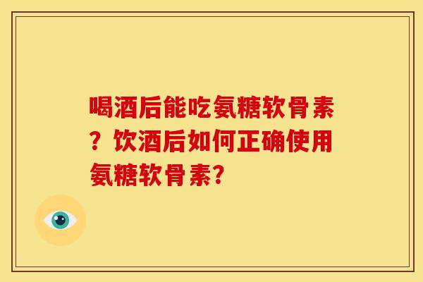 喝酒后能吃氨糖软骨素？饮酒后如何正确使用氨糖软骨素？