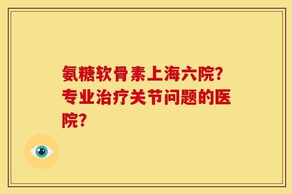氨糖软骨素上海六院？专业治疗关节问题的医院？