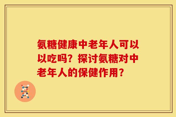 氨糖健康中老年人可以以吃吗？探讨氨糖对中老年人的保健作用？