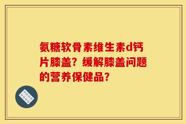 氨糖软骨素维生素d钙片膝盖？缓解膝盖问题的营养保健品？