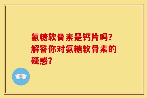 氨糖软骨素是钙片吗？解答你对氨糖软骨素的疑惑？