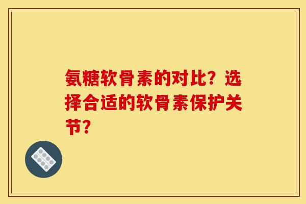 氨糖软骨素的对比？选择合适的软骨素保护关节？