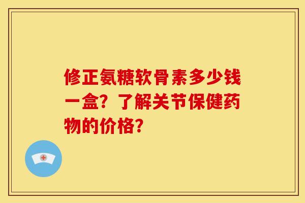 修正氨糖软骨素多少钱一盒？了解关节保健药物的价格？