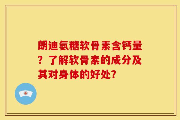 朗迪氨糖软骨素含钙量？了解软骨素的成分及其对身体的好处？