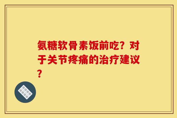 氨糖软骨素饭前吃？对于关节疼痛的治疗建议？