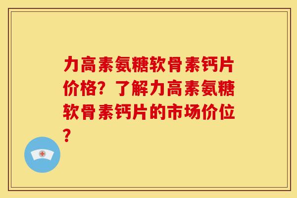 力高素氨糖软骨素钙片价格？了解力高素氨糖软骨素钙片的市场价位？