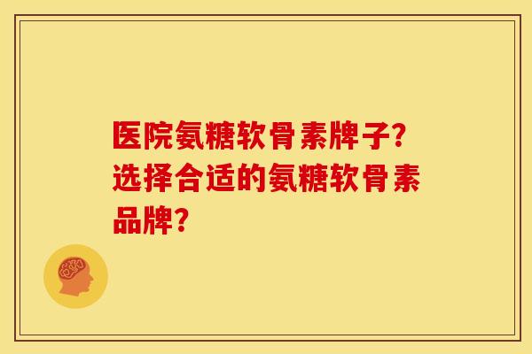 医院氨糖软骨素牌子？选择合适的氨糖软骨素品牌？