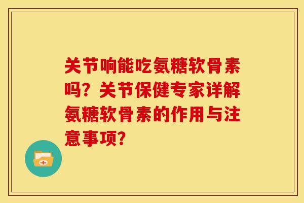 关节响能吃氨糖软骨素吗？关节保健专家详解氨糖软骨素的作用与注意事项？