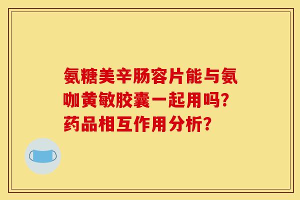 氨糖美辛肠容片能与氨咖黄敏胶囊一起用吗？药品相互作用分析？