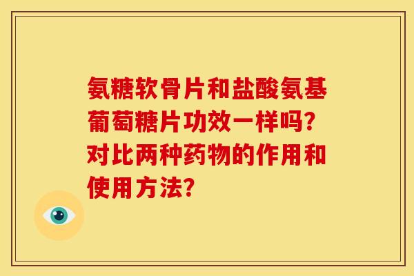 氨糖软骨片和盐酸氨基葡萄糖片功效一样吗？对比两种药物的作用和使用方法？