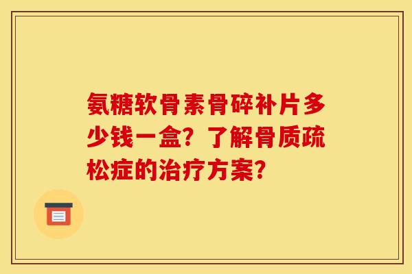 氨糖软骨素骨碎补片多少钱一盒？了解骨质疏松症的治疗方案？