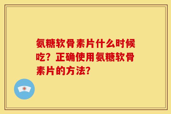 氨糖软骨素片什么时候吃？正确使用氨糖软骨素片的方法？