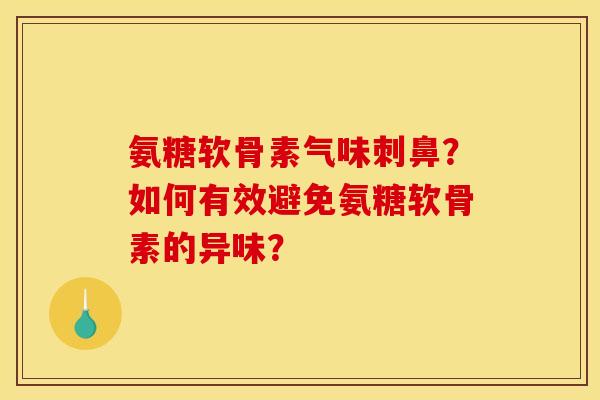 氨糖软骨素气味刺鼻？如何有效避免氨糖软骨素的异味？