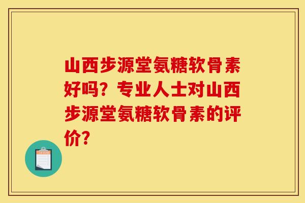 山西步源堂氨糖软骨素好吗？专业人士对山西步源堂氨糖软骨素的评价？