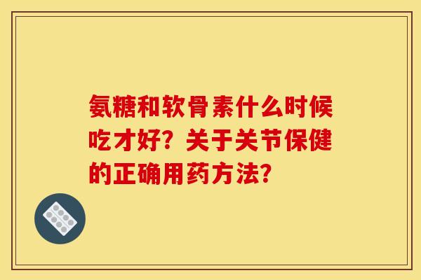 氨糖和软骨素什么时候吃才好？关于关节保健的正确用药方法？