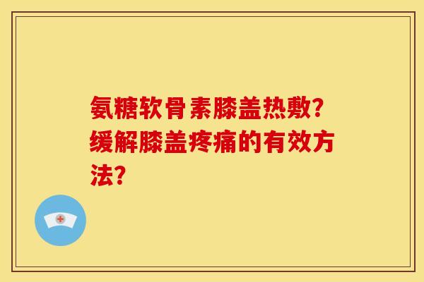 氨糖软骨素膝盖热敷？缓解膝盖疼痛的有效方法？