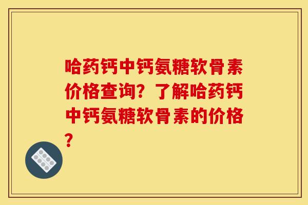 哈药钙中钙氨糖软骨素价格查询？了解哈药钙中钙氨糖软骨素的价格？