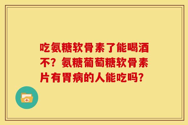 吃氨糖软骨素了能喝酒不？氨糖葡萄糖软骨素片有胃病的人能吃吗？