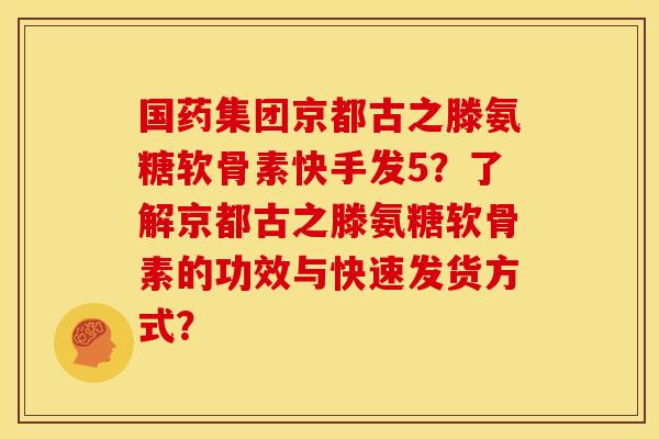 国药集团京都古之滕氨糖软骨素快手发5？了解京都古之滕氨糖软骨素的功效与快速发货方式？