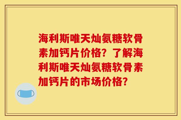 海利斯唯天灿氨糖软骨素加钙片价格？了解海利斯唯天灿氨糖软骨素加钙片的市场价格？