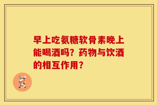 早上吃氨糖软骨素晚上能喝酒吗？药物与饮酒的相互作用？