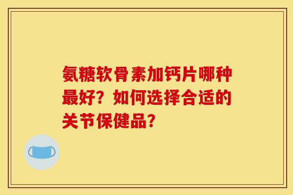 氨糖软骨素加钙片哪种最好？如何选择合适的关节保健品？