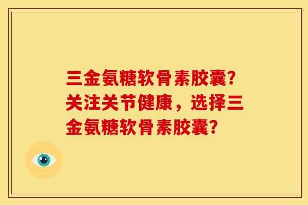 三金氨糖软骨素胶囊？关注关节健康，选择三金氨糖软骨素胶囊？