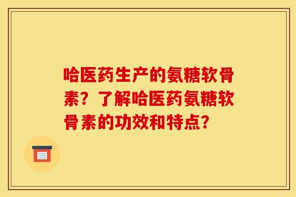 哈医药生产的氨糖软骨素？了解哈医药氨糖软骨素的功效和特点？