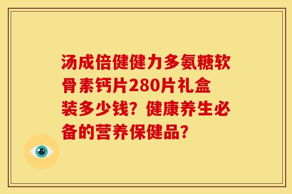 汤成倍健健力多氨糖软骨素钙片280片礼盒装多少钱？健康养生必备的营养保健品？