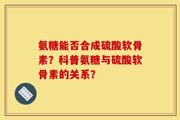 氨糖能否合成硫酸软骨素？科普氨糖与硫酸软骨素的关系？