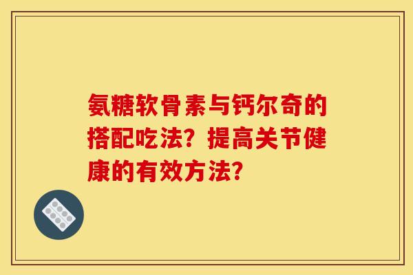 氨糖软骨素与钙尔奇的搭配吃法？提高关节健康的有效方法？