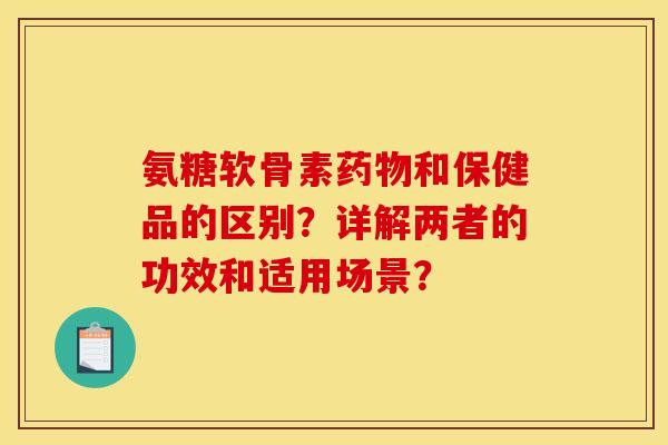 氨糖软骨素药物和保健品的区别？详解两者的功效和适用场景？