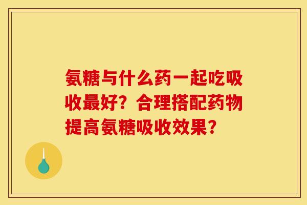 氨糖与什么药一起吃吸收最好？合理搭配药物提高氨糖吸收效果？