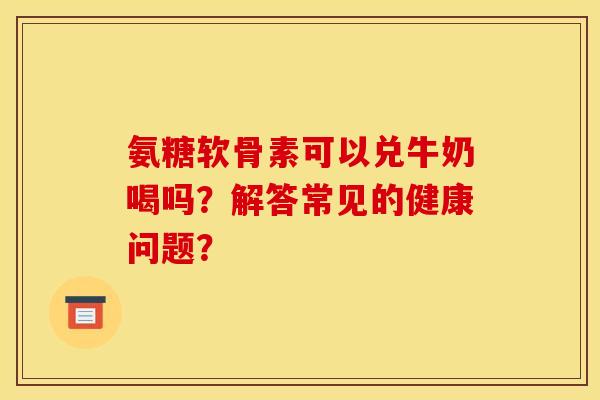 氨糖软骨素可以兑牛奶喝吗？解答常见的健康问题？