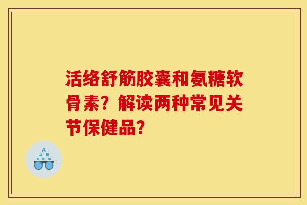 活络舒筋胶囊和氨糖软骨素？解读两种常见关节保健品？